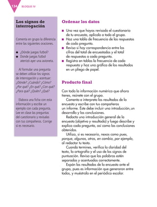 BLOQUE IV
134
Los signos de
interrogación
Comenta en grupo la diferencia
entre las siguientes oraciones.
●
● ¿Dónde juegas futbol?
●
● 
Donde juegas futbol
aterrizó ayer una avioneta.
Al formular una pregunta
se deben utilizar los signos
de interrogación y acentuar:
¿Dónde? ¿Cuándo? ¿Cómo?
¿Por qué? ¿En qué? ¿Con qué?
¿Para qué? ¿Quién? ¿Qué?
Elabora una ficha con esta
información y escribe un
ejemplo con cada pregunta.
Lee en clase las preguntas
del cuestionario y revísalas
con tus compañeros. Corrige
si es necesario.
Ordenar los datos
■
■ Una vez que hayas revisado el cuestionario
de tu encuesta, aplícalo a todo el grupo.
■
■ Haz una tabla de frecuencia de las respuestas
de cada pregunta.
■
■ Revisa si hay correspondencia entre las
cifras del total de encuestados y el total
de respuestas a cada pregunta.
■
■ Registra en tablas la frecuencia de cada
respuesta y haz una gráfica de los resultados
en un pliego de papel.
Producto final
Con toda la información numérica que ahora
tienes, reúnete con el grupo.
Comenta e interpreta los resultados de la
encuesta y escribe con tus compañeros
un informe. Éste debe incluir una introducción,un
desarrollo y las conclusiones.
Redacta una introducción general de la
encuesta (objetivo y resultado) y luego describe y
explica cada pregunta, así como las conclusiones
obtenidas.
Utiliza, si es necesario, nexos como pues,
porque, algunos, otros, en cambio, por ejemplo,
al redactar tu texto.
Cuando termines, verifica la claridad del
texto, la ortografía y el uso de los signos de
puntuación. Revisa que las palabras estén
separadas y acentuadas correctamente.
Expón los resultados de la encuesta ante el
grupo, pues es información que generaron entre
todos, y muéstrala en el periódico escolar.
ESP-3-P-001-160.indd 134 19/08/15 12:07
 