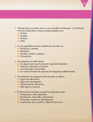 137
6. “Hansel gritó muy fuerte, pero su voz se perdió en el bosque”. Si cambiaras
la forma verbal gritó a tiempo presente quedaría así:
a) Gritará
b) Gritaba
c) Gritaría
d) Grita
7. Es más probable encontrar reportes de encuestas en:
a) Periódicos y revistas.
b) Recetarios.
c) Novelas, cuentos y poemas.
d) Diccionarios.
8. Las preguntas cerradas tienen:
a) Un espacio para que la persona responda libremente.
b) Todas las respuestas incorrectas.
c) Una línea para anotar datos.
d) Un número limitado de opciones de respuesta predeterminada.
9. Para elaborar las preguntas de la encuesta se utilizan:
a) Signos de admiración.
b) Signos de interrogación.
c) Exclusivamente mayúsculas.
d) Sólo signos y números.
10. El informe de la encuesta necesita las siguientes partes:
a) Presentación, nudo, desenlace.
b) Introducción, desarrollo, conclusiones.
c) Personajes, escenarios, descripciones.
d) Cuestionario que se aplicó y tabla de frecuencia.
ESP-3-P-001-160.indd 137 19/08/15 12:07
 