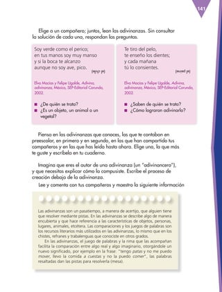 141
Piensa en las adivinanzas que conoces, las que te contaban en
preescolar, en primero y en segundo, en las que han compartido tus
compañeros y en las que has leído hasta ahora. Elige una, la que más
te guste y escríbela en tu cuaderno.
Imagina que eres el autor de una adivinanza (un “adivinancero”),
y que necesitas explicar cómo la compusiste. Escribe el proceso de
creación debajo de la adivinanza.
Lee y comenta con tus compañeros y maestro la siguiente información
Soy verde como el perico;
en tus manos soy muy manso
y si la boca te alcanzo
aunque no soy ave, pico.
Elva Macías y Felipe Ugalde, Adivina,
adivinanza, México, SEP-Editorial Corunda,
2002.
■
■ ¿De quién se trata?
■
■ ¿Es un objeto, un animal o un
vegetal?
Te tiro del pelo,
te enseño los dientes;
y cada mañana
tú lo consientes.
Elva Macías y Felipe Ugalde, Adivina,
adivinanza, México, SEP-Editorial Corunda,
2002.
■
■ ¿Saben de quién se trata?
■
■ ¿Cómo lograron adivinarlo?
(el
chile) (el
peine)
Elige a un compañero; juntos, lean las adivinanzas. Sin consultar
la solución de cada una, respondan las preguntas.
Las adivinanzas son un pasatiempo, a manera de acertijo, que alguien tiene
que resolver mediante pistas. En las adivinanzas se describe algo de manera
encubierta y que hace referencia a las características de objetos, personas,
lugares, animales, etcétera. Las comparaciones y los juegos de palabras son
los recursos literarios más utilizados en las adivinanzas, lo mismo que en los
chistes, refranes y trabalenguas que conociste en otros grados.
En las adivinanzas, el juego de palabras y la rima que las acompañan
facilita la comparación entre algo real y algo imaginario, otorgándole un
nuevo significado, por ejemplo en la frase: “tengo patas y no me puedo
mover, llevo la comida a cuestas y no la puedo comer, las palabras
resaltadas dan las pistas para resolverla (mesa).
ESP-3-P-001-160.indd 141 19/08/15 12:08
 