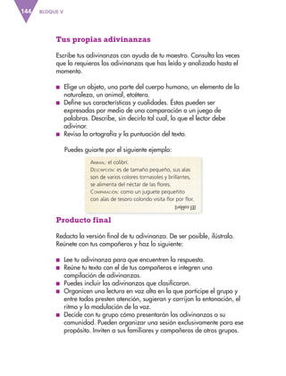 BLOQUE V
144
(El
colibrí)
Tus propias adivinanzas
Escribe tus adivinanzas con ayuda de tu maestro. Consulta las veces
que lo requieras las adivinanzas que has leído y analizado hasta el
momento.
■
■ Elige un objeto, una parte del cuerpo humano, un elemento de la
naturaleza, un animal, etcétera.
■
■ Define sus características y cualidades. Éstas pueden ser
expresadas por medio de una comparación o un juego de
palabras. Describe, sin decirlo tal cual, lo que el lector debe
adivinar.
■
■ Revisa la ortografía y la puntuación del texto.
Puedes guiarte por el siguiente ejemplo:
Animal: el colibrí.
Descripción: es de tamaño pequeño, sus alas
son de varios colores tornasoles y brillantes,
se alimenta del néctar de las flores.
Comparación: como un juguete pequeñito
con alas de tesoro colorido visita flor por flor.
Producto final
Redacta la versión final de tu adivinanza. De ser posible, ilústrala.
Reúnete con tus compañeros y haz lo siguiente:
■
■ Lee tu adivinanza para que encuentren la respuesta.
■
■ Reúne tu texto con el de tus compañeros e integren una
compilación de adivinanzas.
■
■ Puedes incluir las adivinanzas que clasificaron.
■
■ Organicen una lectura en voz alta en la que participe el grupo y
entre todos presten atención, sugieran y corrijan la entonación, el
ritmo y la modulación de la voz.
■
■ Decide con tu grupo cómo presentarán las adivinanzas a su
comunidad. Pueden organizar una sesión exclusivamente para ese
propósito. Inviten a sus familiares y compañeros de otros grupos.
ESP-3-P-001-160.indd 144 19/08/15 12:08
 