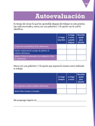 145
(El
colibrí)
Lo hago
muy bien
Lo hago
a veces
y puedo
mejorar
Necesito
ayuda
para
hacerlo
Conozco las características de las adivinanzas.
Empleo comparaciones y juegos de palabras al
redactar adivinanzas.
Adapto el ritmo, la entonación y la modulación al leer
las adivinanzas.
Lo hago
siempre
Lo hago
a veces
Necesito
ayuda
para
hacerlo
Soy respetuoso cuando comparto adivinanzas.
Aporto ideas al grupo y al equipo.
Es tiempo de revisar lo que has aprendido después de trabajar en esta práctica.
Lee cada enunciado y marca con una palomita () la opción con la cual te
identificas.
Me propongo mejorar en 

  Autoevaluación
Marca con una palomita () la opción que exprese la manera como realizaste
tu trabajo:
ESP-3-P-001-160.indd 145 19/08/15 12:08
 