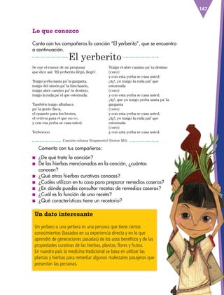 147
Comenta con tus compañeros:
■
■ ¿De qué trata la canción?
■
■ De las hierbas mencionadas en la canción, ¿cuántas
conocen?
■
■ ¿Qué otras hierbas curativas conoces?
■
■ ¿Cuáles utilizan en tu casa para preparar remedios caseros?
■
■ ¿En dónde puedes consultar recetas de remedios caseros?
■
■ ¿Cuál es la función de una receta?
■
■ ¿Qué características tiene un recetario?
Lo que conozco
Canta con tus compañeros la canción “El yerberito”, que se encuentra
a continuación.
Se oye el rumor de un pregonar
que dice así: El yerberito llegó, llegó.
Traigo yerba santa pa’ la garganta,
traigo del simón pa’ la hinchazón,
traigo abre camino pa’ tu destino,
traigo la ruda pa’ el que estornuda.
También traigo albahaca
pa’ la gente flaca,
el epazote para los brotes,
el vetiver para el que no ve,
y con esa yerba se casa usted.
Yerberooo
Traigo el abre camino pa’ tu destino
(coro)
y con esta yerba se casa usted.
¡Ay!, yo traigo la ruda pal’ que
estornuda
(coro)
y con esta yerba se casa usted.
¡Ay!, que yo traigo yerba santa pa’ la
garganta
(coro)
y con esta yerba se casa usted.
¡Ay!, yo traigo la ruda pal’ que
estornuda
(coro)
y con esta yerba se casa usted.
El yerberito
Canción cubana (fragmento) Néstor Mili
Un dato interesante
Un yerbero o una yerbera es una persona que tiene ciertos
conocimientos (basados en su experiencia directa y en lo que
aprendió de generaciones pasadas) de los usos benéficos y de las
propiedades curativas de las hierbas, plantas, flores y frutos.
En nuestro país la medicina tradicional se basa en utilizar las
plantas y hierbas para remediar algunos malestares pasajeros que
presentan las personas.
ESP-3-P-001-160.indd 147 19/08/15 12:08
 