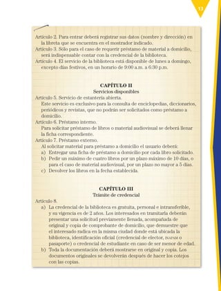 13
Artículo 2. Para entrar deberá registrar sus datos (nombre y dirección) en
la libreta que se encuentra en el mostrador indicado.
Artículo 3. Sólo para el caso de requerir préstamo de material a domicilio,
será indispensable contar con la credencial de la biblioteca.
Artículo 4. El servicio de la biblioteca está disponible de lunes a domingo,
excepto días festivos, en un horario de 9:00 a.m. a 6:30 p.m.
CAPÍTULO II
Servicios disponibles
Artículo 5. Servicio de estantería abierta.
Este servicio es exclusivo para la consulta de enciclopedias, diccionarios,
periódicos y revistas, que no podrán ser solicitados como préstamo a
domicilio.
Artículo 6. Préstamo interno.
Para solicitar préstamo de libros o material audiovisual se deberá llenar
la ficha correspondiente.
Artículo 7. Préstamo externo.
Al solicitar material para préstamo a domicilio el usuario deberá:
a) Entregar una ficha de préstamo a domicilio por cada libro solicitado.
b)	
Pedir un máximo de cuatro libros por un plazo máximo de 10 días, o
para el caso de material audiovisual, por un plazo no mayor a 5 días.
c) Devolver los libros en la fecha establecida.
CAPÍTULO III
Trámite de credencial
Artículo 8.
a)	
La credencial de la biblioteca es gratuita, personal e intransferible,
y su vigencia es de 2 años. Los interesados en tramitarla deberán
presentar una solicitud previamente llenada, acompañada de
original y copia de comprobante de domicilio, que demuestre que
el interesado radica en la misma ciudad donde está ubicada la
biblioteca, identificación oficial (credencial de elector, inapam o
pasaporte) o credencial de estudiante en caso de ser menor de edad.
b)	
Toda la documentación deberá mostrarse en original y copia. Los
documentos originales se devolverán después de hacer los cotejos
con las copias.
ESP-3-P-001-160.indd 13 19/08/15 12:06
 