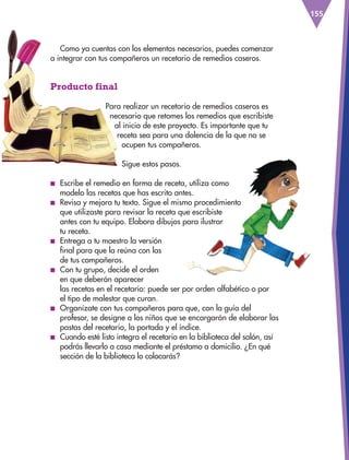 155
Como ya cuentas con los elementos necesarios, puedes comenzar
a integrar con tus compañeros un recetario de remedios caseros.
Producto final
Para realizar un recetario de remedios caseros es
necesario que retomes los remedios que escribiste
al inicio de este proyecto. Es importante que tu
receta sea para una dolencia de la que no se
ocupen tus compañeros.
Sigue estos pasos.
■
■ Escribe el remedio en forma de receta, utiliza como
modelo las recetas que has escrito antes.
■
■ Revisa y mejora tu texto. Sigue el mismo procedimiento
que utilizaste para revisar la receta que escribiste
antes con tu equipo. Elabora dibujos para ilustrar
tu receta.
■
■ Entrega a tu maestro la versión 		
final para que la reúna con las
de tus compañeros.
■
■ Con tu grupo, decide el orden
en que deberán aparecer
las recetas en el recetario: puede ser por orden alfabético o por
el tipo de malestar que curan.
■
■ Organízate con tus compañeros para que, con la guía del
profesor, se designe a los niños que se encargarán de elaborar las
pastas del recetario, la portada y el índice.
■
■ Cuando esté listo integra el recetario en la biblioteca del salón, así
podrás llevarlo a casa mediante el préstamo a domicilio. ¿En qué
sección de la biblioteca lo colocarás?
ESP-3-P-001-160.indd 155 19/08/15 12:08
 