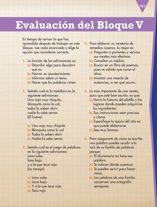157
Es tiempo de revisar lo que has
aprendido después de trabajar en este
bloque. Lee cada enunciado y elige la
opción que consideres correcta.
1. La función de las adivinanzas es:
a) Describir algo para descubrir
qué es.
b) Narrar un acontecimiento.
c) Informar sobre un tema.
d) Hacer que las palabras rimen.
2. Señala cuál es la metáfora en la
siguiente adivinanza:
Una caja muy chiquita,
blanquita como la cal,
todos la saben abrir,
nadie la sabe cerrar.
(El huevo)
a) Una caja muy chiquita
b) Blanquita como la cal
c) Todos la saben abrir
d) Nadie la sabe cerrar
3. Señala cuál es el juego de palabras
en la siguiente adivinanza:
Lana sube,
lana baja
y a lo que toca raja.
(La navaja)
a) Lana sube
b) Lana baja
c) Y a lo que toca raja
d) Toca raja
Evaluación del Bloque V
4. Para elaborar un recetario de
remedios caseros, lo mejor es:
a) Preguntar a parientes y vecinos
sus recetas más efectivas.
b) Consultar un médico.
c) Buscar en un libro de poemas,
pues es sabido que curan el
alma.
d) Inventar una mezcla de
sustancias, a ver qué ocurre.
5. Lo más importante de una receta,
para que esté bien escrita, es que:
a) Narre la historia del platillo y los
lugares donde pueden adquirirse
los ingredientes.
b) Sus instrucciones sean precisas
y claras.
c) Especifique la época del año en
que puede elaborarse.
d) Sea muy famosa.
6. Para asegurarte de cómo se escribe
una palabra puedes acudir a la
raíz de su familia de palabras
porque:
a) El diccionario no tiene esa
palabra.
b) Te indican dónde acentuar.
c) Te pueden servir para hacer
rimas.
d) Las palabras de una familia
conservan una ortografía
semejante.
ESP-3-P-001-160.indd 157 19/08/15 12:08
 
