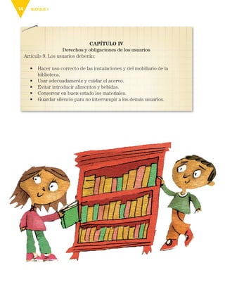BLOQUE I
14
CAPÍTULO IV
Derechos y obligaciones de los usuarios
Artículo 9. Los usuarios deberán:
• 
Hacer uso correcto de las instalaciones y del mobiliario de la
biblioteca.
• Usar adecuadamente y cuidar el acervo.
• Evitar introducir alimentos y bebidas.
• Conservar en buen estado los materiales.
• Guardar silencio para no interrumpir a los demás usuarios.
ESP-3-P-001-160.indd 14 19/08/15 12:06
 