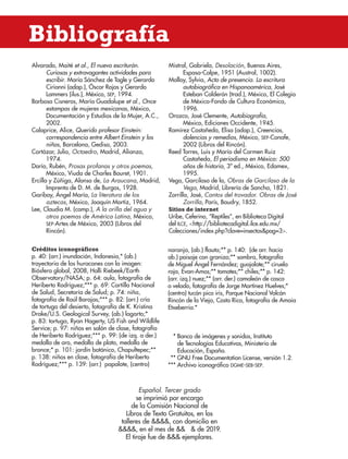 Alvarado, Maité et al., El nuevo escriturón.
Curiosas y extravagantes actividades para
escribir. María Sánchez de Tagle y Gerardo
Cirianni (adap.), Óscar Rojas y Gerardo
Lammers (ilus.), México, sep, 1994.
Barbosa Cisneros, María Guadalupe et al., Once
estampas de mujeres mexicanas, México,
Documentación y Estudios de la Mujer, A.C.,
2002.
Calaprice, Alice, Querido profesor Einstein:
correspondencia entre Albert Einstein y los
niños, Barcelona, Gedisa, 2003.
Cortázar, Julio, Octaedro, Madrid, Alianza,
1974.
Darío, Rubén, Prosas profanas y otros poemas,
México, Viuda de Charles Bouret, 1901.
Ercilla y Zúñiga, Alonso de, La Araucana, Madrid,
Imprenta de D. M. de Burgos, 1928.
Garibay, Ángel María, La literatura de los
aztecas, México, Joaquín Mortiz, 1964.
Lee, Claudia M. (comp.), A la orilla del agua y
otros poemas de América Latina, México,
sep-Artes de México, 2003 (Libros del
Rincón).
Mistral, Gabriela, Desolación, Buenos Aires,
Espasa-Calpe, 1951 (Austral, 1002).
Molloy, Sylvia, Acto de presencia. La escritura
autobiográfica en Hispanoamérica, José
Esteban Calderón (trad.), México, El Colegio
de México-Fondo de Cultura Económica,
1996.
Orozco, José Clemente, Autobiografía,
México, Ediciones Occidente, 1945.
Ramírez Castañeda, Elisa (adap.), Creencias,
dolencias y remedios, México, sep-Conafe,
2002 (Libros del Rincón).
Reed Torres, Luis y María del Carmen Ruiz
Castañeda, El periodismo en México: 500
años de historia, 3ª ed., México, Edamex,
1995.
Vega, Garcilaso de la, Obras de Garcilaso de la
Vega, Madrid, Librería de Sancha, 1821.
Zorrilla, José, Cantos del trovador. Obras de José
Zorrilla, París, Baudry, 1852.
Sitios de internet
Uribe, Ceferino, “Reptiles”, en Biblioteca Digital
del ILCE, http://bibliotecadigital.ilce.edu.mx/
Colecciones/index.php?clave=insectospag=3.
Bibliografía
Español. Tercer grado
se imprimió por encargo
de la Comisión Nacional de
Libros de Texto Gratuitos, en los
talleres de , con domicilio en
, en el mes de   de 2019.
El tiraje fue de  ejemplares.
Créditos iconográficos
p. 40: (arr.) inundación, Indonesia,* (ab.)
trayectoria de los huracanes con la imagen:
Biósfera global, 2008, Holli Riebeek/Earth
Observatory/NASA; p. 64: aula, fotografía de
Heriberto Rodríguez;*** p. 69: Cartilla Nacional
de Salud, Secretaría de Salud; p. 74: niña,
fotografía de Raúl Barajas;*** p. 82: (arr.) cría
de tortuga del desierto, fotografía de K. Kristina
Drake/U.S. Geological Survey, (ab.) lagarto;*
p. 83: tortuga, Ryan Hagerty, US Fish and Wildlife
Service; p. 97: niños en salón de clase, fotografía
de Heriberto Rodríguez;*** p. 99: (de izq. a der.)
medalla de oro, medalla de plata, medalla de
bronce;* p. 101: jardín botánico, Chapultepec;**
p. 138: niños en clase, fotografía de Heriberto
Rodríguez;*** p. 139: (arr.) papalote, (centro)
naranja, (ab.) flauta;** p. 140: (de arr. hacia
ab.) paisaje con granizo;** sombra, fotografía
de Miguel Ángel Fernández; guajolote;** ciruela
roja, Evan-Amos;** tomates;** chiles;** p. 142:
(arr. izq.) nuez;** (arr. der.) camaleón de casco
o velado, fotografía de Jorge Martínez Huelves;*
(centro) tucán pico iris, Parque Nacional Volcán
Rincón de la Vieja, Costa Rica, fotografía de Amaia
Etxeberria.*
* Banco de imágenes y sonidos, Instituto
de Tecnologías Educativas, Ministerio de
Educación, España.
** GNU Free Documentation License, versión 1.2.
*** Archivo iconográfico dgme-seb-sep.
ESPAÑOL-3-P-001-160.indd 158 31/12/18 12:26
 
