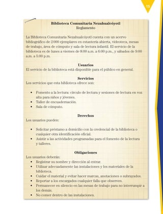 15
Biblioteca Comunitaria Nezahualcóyotl
Reglamento
La Biblioteca Comunitaria Nezahualcóyotl cuenta con un acervo
bibliográfico de 2000 ejemplares en estantería abierta, videoteca, mesas
de trabajo, área de cómputo y sala de lectura infantil. El servicio de la
biblioteca es de lunes a viernes de 8:00 a.m. a 6:00 p.m., y sábados de 9:00
a.m. a 5:00 p.m.
Usuarios
El servicio de la biblioteca está disponible para el público en general.
Servicios
Los servicios que esta biblioteca ofrece son:
• 
Fomento a la lectura: círculo de lectura y sesiones de lectura en voz
alta para niños y jóvenes.
• Taller de encuadernación.
• Sala de cómputo.
Derechos
Los usuarios pueden:
• 
Solicitar préstamo a domicilio con la credencial de la biblioteca o
cualquier otra identificación oficial.
• 
Asistir a las actividades programadas para el fomento de la lectura
y talleres.
Obligaciones
Los usuarios deberán:
• Registrar su nombre y dirección al entrar.
• 
Utilizar adecuadamente las instalaciones y los materiales de la
biblioteca.
• 
Cuidar el material y evitar hacer marcas, anotaciones o subrayados.
• Reportar a los encargados cualquier falla que observen.
• 
Permanecer en silencio en las mesas de trabajo para no interrumpir a
los demás.
• No comer dentro de las instalaciones.
ESPAÑOL-3-P-001-160.indd 15 31/12/18 12:21
 