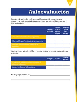 17
Lo hago
muy bien
Lo hago
a veces
y puedo
mejorar
Necesito
ayuda
para
hacerlo
Conozco las características de un reglamento.
Utilizo modelos para la redacción de un reglamento.
Reviso que la puntuación sea correcta en mi
reglamento.
Siempre A veces
Me falta
hacerlo
Participo en la realización de tareas conjuntas al
redactar el reglamento.
Respeto el reglamento de la biblioteca.
Es tiempo de revisar lo que has aprendido después de trabajar en esta
práctica. Lee cada enunciado y marca con una palomita () la opción con la
cual te identificas.
Me propongo mejorar en 

  Autoevaluación
Marca con una palomita () la opción que exprese la manera como realizaste
tu trabajo:
ESP-3-P-001-160.indd 17 19/08/15 12:06
 