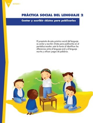 BLOQUE I
18
Práctica social del lenguaje 2
Contar y escribir chistes para publicarlos
El propósito de esta práctica social del lenguaje
es contar y escribir chistes para publicarlos en el
periódico escolar; esto lo harás al identificar las
diferencias entre el lenguaje oral y el lenguaje
escrito y utilizar juegos de palabras.
ESP-3-P-001-160.indd 18 19/08/15 12:06
 