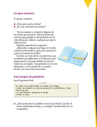19
Lo que conozco
En grupo, comenten:
■
■ ¿Para qué cuentas chistes?
■
■ ¿En qué momentos los cuentas?
Formen equipos y compartan algunos de
los chistes que conozcan. Elijan el chiste que
más les haya gustado e intercámbienlo con el
resto del grupo, además, expliquen por qué lo
seleccionaron.
Después respondan las preguntas:
¿Recuerdan a alguien que haga reír mucho
cuando cuenta chistes?, ¿por qué es gracioso?,
¿cómo se cuentan los chistes?
Escriban una lista de las características que
consideren que debe tener un chiste para que
tenga gracia y provoque desde una sonrisa
hasta una carcajada. Compártanla con el resto
del grupo y, con la ayuda de su maestro,
formen una nueva lista entre todos.
Los juegos de palabras
Lee el siguiente chiste.
Un señor, muy emocionado, le cuenta a su amigo:
—¡Ayer me compré un reloj de pulsera! Es automático y tiene
correa de piel.
—¿Y qué marca? —pregunta el amigo.
—¡Pues, la hora!
■
■ ¿Qué quiere decir la palabra marca en el chiste? ¿Le dan el
mismo significado el señor y su amigo? Comenta esto con tus
compañeros.
ESP-3-P-001-160.indd 19 19/08/15 12:06
 
