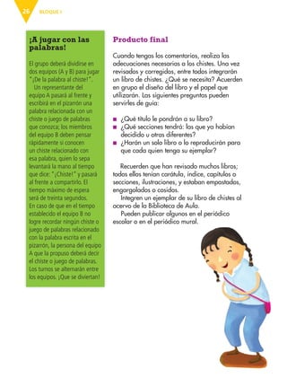 BLOQUE I
26
Producto final
Cuando tengas los comentarios, realiza las
adecuaciones necesarias a los chistes. Una vez
revisados y corregidos, entre todos integrarán
un libro de chistes. ¿Qué se necesita? Acuerden
en grupo el diseño del libro y el papel que
utilizarán. Las siguientes preguntas pueden
servirles de guía:
■
■ ¿Qué título le pondrán a su libro?
■
■ ¿Qué secciones tendrá: las que ya habían
decidido u otras diferentes?
■
■ ¿Harán un solo libro o lo reproducirán para
que cada quien tenga su ejemplar?
Recuerden que han revisado muchos libros;
todos ellos tenían carátula, índice, capítulos o
secciones, ilustraciones, y estaban empastados,
engargolados o cosidos.
Integren un ejemplar de su libro de chistes al
acervo de la Biblioteca de Aula.
Pueden publicar algunos en el periódico
escolar o en el periódico mural.
¡A jugar con las
palabras!
El grupo deberá dividirse en
dos equipos (A y B) para jugar
“¡De la palabra al chiste!”.
Un representante del
equipo A pasará al frente y
escribirá en el pizarrón una
palabra relacionada con un
chiste o juego de palabras
que conozca; los miembros
del equipo B deben pensar
rápidamente si conocen
un chiste relacionado con
esa palabra, quien lo sepa
levantará la mano al tiempo
que dice: “¡Chiste!” y pasará
al frente a compartirlo. El
tiempo máximo de espera
será de treinta segundos.
En caso de que en el tiempo
establecido el equipo B no
logre recordar ningún chiste o
juego de palabras relacionado
con la palabra escrita en el
pizarrón, la persona del equipo
A que la propuso deberá decir
el chiste o juego de palabras.
Los turnos se alternarán entre
los equipos. ¡Que se diviertan!
ESP-3-P-001-160.indd 26 19/08/15 12:06
 