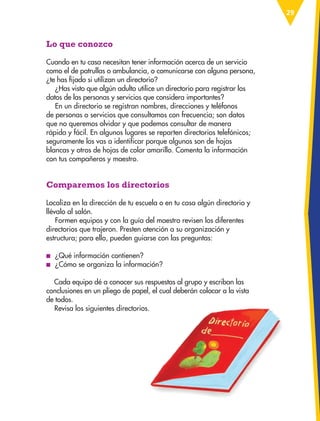 29
Lo que conozco
Cuando en tu casa necesitan tener información acerca de un servicio
como el de patrullas o ambulancia, o comunicarse con alguna persona,
¿te has fijado si utilizan un directorio?
¿Has visto que algún adulto utilice un directorio para registrar los
datos de las personas y servicios que considera importantes?
En un directorio se registran nombres, direcciones y teléfonos
de personas o servicios que consultamos con frecuencia; son datos
que no queremos olvidar y que podemos consultar de manera
rápida y fácil. En algunos lugares se reparten directorios telefónicos;
seguramente los vas a identificar porque algunos son de hojas
blancas y otros de hojas de color amarillo. Comenta la información
con tus compañeros y maestro.
Comparemos los directorios
Localiza en la dirección de tu escuela o en tu casa algún directorio y
llévalo al salón.
Formen equipos y con la guía del maestro revisen los diferentes
directorios que trajeron. Presten atención a su organización y
estructura; para ello, pueden guiarse con las preguntas:
■
■ ¿Qué información contienen?
■
■ ¿Cómo se organiza la información?
Cada equipo dé a conocer sus respuestas al grupo y escriban las
conclusiones en un pliego de papel, el cual deberán colocar a la vista
de todos.
Revisa los siguientes directorios.
ESPAÑOL-3-P-001-160.indd 29 13/07/17 13:07
 