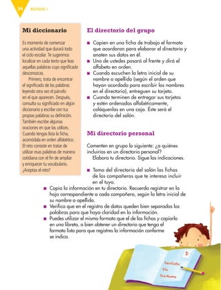 BLOQUE I
34
El directorio del grupo
■
■ Copien en una ficha de trabajo el formato
que acordaron para elaborar el directorio y
anoten sus datos en él.
■
■ Uno de ustedes pasará al frente y dirá el
alfabeto en orden.
■
■ Cuando escuchen la letra inicial de su
nombre o apellido (según el orden que
hayan acordado para escribir los nombres
en el directorio), entreguen su tarjeta.
■
■ Cuando terminen de entregar sus tarjetas
y estén ordenadas alfabéticamente,
colóquenlas en una caja. Éste será el
directorio del salón.
Mi directorio personal
Comenten en grupo lo siguiente: ¿a quiénes
incluirías en un directorio personal?
Elabora tu directorio. Sigue las indicaciones.
■
■ 
Toma del directorio del salón las fichas
Mi diccionario
Es momento de comenzar
una actividad que durará todo
el ciclo escolar. Te sugerimos
localizar en cada texto que leas
aquellas palabras cuyo significado
desconozcas.
Primero, trata de encontrar
el significado de las palabras
leyendo otra vez el párrafo
en el que aparecen. Después,
consulta su significado en algún
diccionario y escribe con tus
propias palabras su definición.
También escribe algunas
oraciones en que las utilices.
Cuando tengas lista la ficha,
acomódala en orden alfabético.
El reto consiste en tratar de
utilizar esas palabras de manera
cotidiana con el fin de ampliar
y enriquecer tu vocabulario.
¿Aceptas el reto?
de los compañeros que te interesa incluir
en el tuyo.
■
■ Copia la información en tu directorio. Recuerda registrar en la
hoja correspondiente a cada compañero, según la letra inicial de
su nombre o apellido.
■
■ Verifica que en el registro de datos queden bien separadas las
palabras para que haya claridad en la información.
■
■ Puedes utilizar el mismo formato que el de las fichas y copiarlo
en una libreta, o bien obtener un directorio que tenga el
formato listo para que registres la información conforme
se indica.
ESPAÑOL-3-P-001-160.indd 34 13/07/17 13:07
 