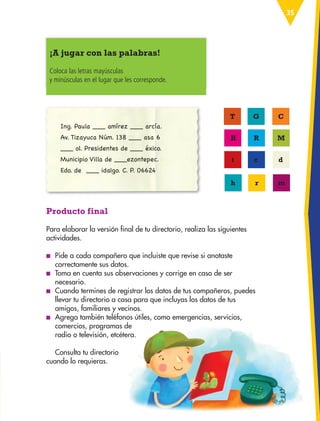 35
Producto final
Para elaborar la versión final de tu directorio, realiza las siguientes
actividades.
■
■ Pide a cada compañero que incluiste que revise si anotaste
correctamente sus datos.
■
■ Toma en cuenta sus observaciones y corrige en caso de ser
necesario.
■
■ Cuando termines de registrar los datos de tus compañeros, puedes
llevar tu directorio a casa para que incluyas los datos de tus
amigos, familiares y vecinos.
■
■ Agrega también teléfonos útiles, como emergencias, servicios,
comercios, programas de
radio o televisión, etcétera.
Consulta tu directorio
cuando lo requieras.
¡A jugar con las palabras!
Coloca las letras mayúsculas
y minúsculas en el lugar que les corresponde.
Ing. Paula ___ amírez ___ arcía.
Av. Tizayuca Núm. 138 ___ asa 6
___ ol. Presidentes de ___ éxico.
Municipio Villa de ___ezontepec.
Edo. de ___ idalgo. C. P. 06624
T G C
H R M
t c d
h r m
ESP-3-P-001-160.indd 35 19/08/15 12:06
 
