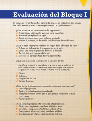 37
Es tiempo de revisar lo que has aprendido después de trabajar en este bloque.
Lee cada reactivo y marca con una palomita () la opción correcta.
1. ¿Cuál es una de las características del reglamento?
a) Proporcionar información sobre un tema específico.
b) Presentar las reglas de un lugar.
c) Contener instrucciones para elaborar un objeto.
d) Narrar el principio, el desarrollo y el desenlace de una historia.
2. ¿Qué se debe hacer para redactar las reglas de la biblioteca del salón?
a) Enlistar los títulos de los libros presentes en el salón.
b) Llenar una ficha de préstamo de libros a domicilio.
c) Escribir instrucciones para la lectura.
d) Conocer las características de otros reglamentos.
3. ¿Qué tipo de discurso se emplea en el siguiente chiste?
Un niño le preguntó a una señora si le podría indicar cuál era la
calle Casas Grandes. La señora le ofreció disculpas y le dijo que
no podía ayudarle porque nunca se había puesto a medirlas.
a) Directo.
b) Indirecto.
c) Ninguno de los dos.
d) Ambos discursos.
4. ¿Cuál de las siguientes oraciones requiere signos de interrogación?
a) Dime algo gracioso.
b) Cuál es el animal que come con la cola.
c)	
Todos los animales comen con la cola porque ninguno se la quita
para comer.
d) Ay, qué gracioso.
5. ¿Cuál serie de palabras está ordenada alfabéticamente?
a) Directorio, compañeros, nombres, teléfonos, letras.
b) Directorio, compañeros, teléfono, nombres, letras.
c) Compañeros, directorio, letras, nombres, teléfono.
d) Compañeros, directorio, nombres, letras, teléfono.
Evaluación del Bloque I
ESP-3-P-001-160.indd 37 19/08/15 12:06
 