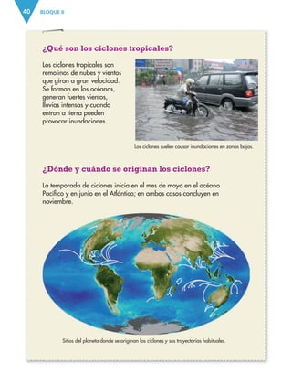 BLOQUE II
40
¿Qué son los ciclones tropicales?
Los ciclones tropicales son
remolinos de nubes y vientos
que giran a gran velocidad.
Se forman en los océanos,
generan fuertes vientos,
lluvias intensas y cuando
entran a tierra pueden
provocar inundaciones.
¿Dónde y cuándo se originan los ciclones?
La temporada de ciclones inicia en el mes de mayo en el océano
Pacífico y en junio en el Atlántico; en ambos casos concluyen en
noviembre.
Los ciclones suelen causar inundaciones en zonas bajas.
Sitios del planeta donde se originan los ciclones y sus trayectorias habituales.
ESPAÑOL-3-P-001-160.indd 40 27/07/17 10:43
 