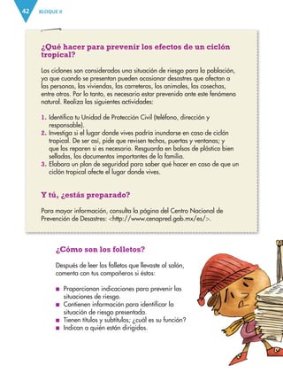 BLOQUE II
42
¿Cómo son los folletos?
Después de leer los folletos que llevaste al salón,
comenta con tus compañeros si éstos:
■
■ Proporcionan indicaciones para prevenir las
situaciones de riesgo.
■
■ Contienen información para identificar la
situación de riesgo presentada.
■
■ Tienen títulos y subtítulos; ¿cuál es su función?
■
■ Indican a quién están dirigidos.
¿Qué hacer para prevenir los efectos de un ciclón
tropical?
Los ciclones son considerados una situación de riesgo para la población,
ya que cuando se presentan pueden ocasionar desastres que afectan a
las personas, las viviendas, las carreteras, los animales, las cosechas,
entre otros. Por lo tanto, es necesario estar prevenido ante este fenómeno
natural. Realiza las siguientes actividades:
1. Identifica tu Unidad de Protección Civil (teléfono, dirección y
responsable).
2. Investiga si el lugar donde vives podría inundarse en caso de ciclón
tropical. De ser así, pide que revisen techos, puertas y ventanas; y
que los reparen si es necesario. Resguarda en bolsas de plástico bien
selladas, los documentos importantes de la familia.
3. Elabora un plan de seguridad para saber qué hacer en caso de que un
ciclón tropical afecte el lugar donde vives.
Y tú, ¿estás preparado?
Para mayor información, consulta la página del Centro Nacional de
Prevención de Desastres: http://www.cenapred.gob.mx/es/.
ESPAÑOL-3-P-001-160.indd 42 14/07/17 13:26
 