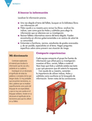 BLOQUE II
44
A buscar la información
Localicen la información precisa.
■
■ Una vez elegido el tema del folleto, busquen en la biblioteca libros
con información útil.
■
■ Pidan ayuda a su maestro para revisar los libros: analicen los
índices, usen como guía los títulos y subtítulos para elegir la
información que se relacione con su investigación.
■
■ Reúnan folletos informativos acerca del tema elegido. Pueden
encontrarlos en oficinas gubernamentales o en centros de salud de
su comunidad.
■
■ Entrevisten a familiares, vecinos, estudiantes de grados avanzados
y, de ser posible, especialistas en el tema. Hagan preguntas
específicas sobre cómo prevenir esa situación de riesgo.
Comparte experiencias
Cada equipo comparta al grupo las fuentes de
información que utilizó para su investigación:
muestren el libro, revista, folleto o material.
Vean bajo qué título y subtítulo estaba ese texto
y por qué pensaron que ahí estaría la respuesta.
Con ayuda de su maestro, comenten
la importancia de utilizar índices, títulos y
subtítulos como auxiliares en la búsqueda de
información. Tomen notas de las conclusiones.
Mi diccionario
Continúen explorando
el material para localizar la
información que les sea útil y
anótenla en su cuaderno.
Investiguen en un diccionario
el significado de todas las
palabras o conceptos de los que
tengan dudas. Es muy probable
que encuentren tecnicismos, es
decir, palabras que se emplean
específicamente como parte del
lenguaje de una especialidad,
y que es muy raro usarlas en el
lenguaje cotidiano. Anoten en su
diccionario el significado de los
tecnicismos para que los utilicen
en su folleto.
ESPAÑOL-3-P-001-160.indd 44 14/07/17 12:57
 