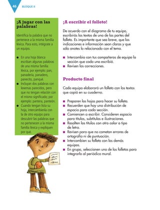 BLOQUE II
46
¡A escribir el folleto!
De acuerdo con el diagrama de tu equipo,
escribirás los textos de una de las partes del
folleto. Es importante que sea breve, que las
indicaciones e información sean claras y que
sólo anotes lo relacionado con el tema.
■
■ Intercambia con tus compañeros de equipo la
sección que cada uno escribió.
■
■ Revisen las correcciones.
Producto final
Cada equipo elaborará un folleto con los textos
que copió en su cuaderno.
■
■ Preparen las hojas para hacer su folleto.
■
■ Recuerden que hay una distribución de
espacio para cada sección.
■
■ Comiencen a escribir. Consideren espacio
para títulos, subtítulos e ilustraciones.
■
■ Resalten los títulos con otro color o tipo
de letra.
■
■ Revisen para que no cometan errores de
ortografía ni de puntuación.
■
■ Intercambien su folleto con los demás
equipos.
■
■ En grupo, seleccionen uno de los folletos para
integrarlo al periódico mural.
¡A jugar con las
palabras!
Identifica la palabra que no
pertenece a la misma familia
léxica. Para esto, intégrate a
un equipo.
●
● 
En una hoja blanca
escriban algunas palabras
de una misma familia
léxica, por ejemplo: pan,
panadería, panadero,
panecito, panqué.
●
● 
Incluyan dos palabras con
lexemas parecidos, pero
que no tengan relación con
el mismo significado; por
ejemplo: pantera, panteón.
●
● 
Cuando tengan lista su
hoja, intercámbienla con
la de otro equipo para
descubrir las palabras que
no pertenecen a la misma
familia léxica y expliquen
por qué.
ESP-3-P-001-160.indd 46 19/08/15 12:07
 