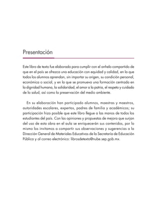 Presentación
Este libro de texto fue elaborado para cumplir con el anhelo compartido de
que en el país se ofrezca una educación con equidad y calidad, en la que
todos los alumnos aprendan, sin importar su origen, su condición personal,
económica o social, y en la que se promueva una formación centrada en
la dignidad humana, la solidaridad, el amor a la patria, el respeto y cuidado
de la salud, así como la preservación del medio ambiente.
En su elaboración han participado alumnos, maestras y maestros,
autoridades escolares, expertos, padres de familia y académicos; su
participación hizo posible que este libro llegue a las manos de todos los
estudiantes del país. Con las opiniones y propuestas de mejora que surjan
del uso de esta obra en el aula se enriquecerán sus contenidos, por lo
mismo los invitamos a compartir sus observaciones y sugerencias a la
Dirección General de Materiales Educativos de la Secretaría de Educación
Pública y al correo electrónico: librosdetexto@nube.sep.gob.mx.
ESPAÑOL-3-PRESENTACIÓN-02.indd 3 30/01/19 13:32
 
