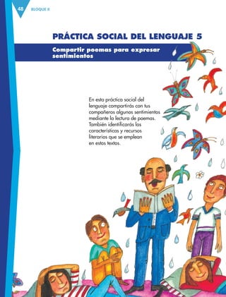 BLOQUE II
48
En esta práctica social del
lenguaje compartirás con tus
compañeros algunos sentimientos
mediante la lectura de poemas.
También identificarás las
características y recursos
literarios que se emplean
en estos textos.
Compartir poemas para expresar
sentimientos
Práctica social del lenguaje 5
ESP-3-P-001-160.indd 48 19/08/15 12:07
 