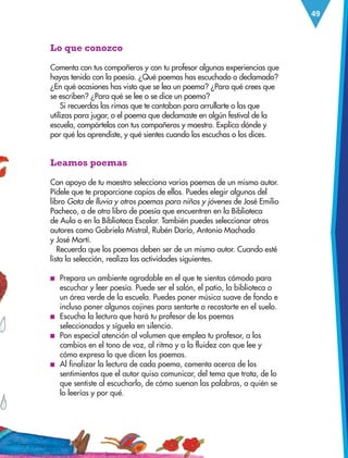 49
Lo que conozco
Comenta con tus compañeros y con tu profesor algunas experiencias que
hayas tenido con la poesía. ¿Qué poemas has escuchado o declamado?
¿En qué ocasiones has visto que se lea un poema? ¿Para qué crees que
se escriben? ¿Para qué se lee o se dice un poema?
Si recuerdas las rimas que te cantaban para arrullarte o las que
utilizas para jugar, o el poema que declamaste en algún festival de la
escuela, compártelos con tus compañeros y maestro. Explica dónde y
por qué los aprendiste, y qué sientes cuando los escuchas o los dices.
Leamos poemas
Con apoyo de tu maestro selecciona varios poemas de un mismo autor.
Pídele que te proporcione copias de ellos. Puedes elegir algunos del
libro Gota de lluvia y otros poemas para niños y jóvenes de José Emilio
Pacheco, o de otro libro de poesía que encuentren en la Biblioteca
de Aula o en la Biblioteca Escolar. También puedes seleccionar otros
autores como Gabriela Mistral, Rubén Darío, Antonio Machado
y José Martí.
Recuerda que los poemas deben ser de un mismo autor. Cuando esté
lista la selección, realiza las actividades siguientes.
■
■ Prepara un ambiente agradable en el que te sientas cómodo para
escuchar y leer poesía. Puede ser el salón, el patio, la biblioteca o
un área verde de la escuela. Puedes poner música suave de fondo e
incluso poner algunos cojines para sentarte o recostarte en el suelo.
■
■ Escucha la lectura que hará tu profesor de los poemas
seleccionados y síguela en silencio.
■
■ Pon especial atención al volumen que emplea tu profesor, a los
cambios en el tono de voz, al ritmo y a la fluidez con que lee y
cómo expresa lo que dicen los poemas.
■
■ Al finalizar la lectura de cada poema, comenta acerca de los
sentimientos que el autor quiso comunicar, del tema que trata, de lo
que sentiste al escucharlo, de cómo suenan las palabras, a quién se
lo leerías y por qué.
ESPAÑOL-3-P-001-160.indd 49 13/07/17 13:08
 