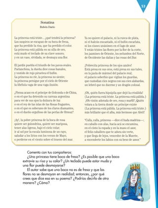 53
Sonatina
Rubén Darío
La princesa está triste... ¿qué tendrá la princesa?
Los suspiros se escapan de su boca de fresa,
que ha perdido la risa, que ha perdido el color.
La princesa está pálida en su silla de oro,
está mudo el teclado de su clave sonoro;
y en un vaso, olvidada, se desmaya una flor.
El jardín puebla el triunfo de los pavos-reales.
Parlanchina, la dueña dice cosas banales,
y vestido de rojo piruetea el bufón.
La princesa no ríe, la princesa no siente;
la princesa persigue por el cielo de Oriente
la libélula vaga de una vaga ilusión.
¿Piensa acaso en el príncipe de Golconda o de China,
o en el que ha detenido su carroza argentina
para ver de sus ojos la dulzura de luz
o en el rey de las islas de las Rosas fragantes,
o en el que es soberano de los claros diamantes,
o en el dueño orgulloso de las perlas de Ormuz?
¡Ay!, la pobre princesa de la boca de rosa
quiere ser golondrina, quiere ser mariposa,
tener alas ligeras, bajo el cielo volar;
ir al sol por la escala luminosa de un rayo,
saludar a los lirios con los versos de Mayo,
o perderse en el viento sobre el trueno del mar.
Ya no quiere el palacio, ni la rueca de plata,
ni el halcón encantado, ni el bufón escarlata,
ni los cisnes unánimes en el lago de azur.
Y están tristes las flores por la flor de la corte,
los jazmines de Oriente, los nelumbos del Norte,
de Occidente las dalias y las rosas del Sur.
¡Pobrecita princesa de los ojos azules!
Está presa en sus oros, está presa en sus tules,
en la jaula de mármol del palacio real;
el palacio soberbio que vigilan los guardas,
que custodian cien negros con sus cien alabardas,
un lebrel que no duerme y un dragón colosal.
¡Oh, quién fuera hipsipila que dejó la crisálida!
(La princesa está triste. La princesa está pálida.)
¡Oh visión adorada de oro, rosa y marfil! ¡Quién
volara a la tierra donde un príncipe existe
(La princesa está pálida. La princesa está triste.)
más brillante que el alba, más hermoso que Abril!
“Calla, calla, princesa —dice el hada madrina—;
en caballo con alas, hacia acá se encamina,
en el cinto la espada y en la mano el azor,
el feliz caballero que te adora sin verte,
y que llega de lejos, vencedor de la Muerte,
a encenderte los labios con su beso de amor.”
Comenta con tus compañeros:
¿Una princesa tiene boca de fresa? ¿Es posible que una boca
extravíe su risa y su color? ¿Un teclado puede estar mudo y
una flor puede desmayarse?
El autor sabe que una boca no es de fresa y que las
flores no se desmayan en realidad; entonces, ¿por qué
crees que dice eso en su poema? ¿Podrías decirlo de otra
manera? ¿Cómo?
ESP-3-P-001-160.indd 53 19/08/15 12:07
 