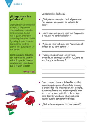 BLOQUE II
54
¡A jugar con las
palabras!
Organízate con tus compañeros
en equipos. Elige algunos
objetos del salón o animales
de la comunidad, los que
más te gusten. Descríbelos
utilizando palabras con sentido
figurado y después, con esas
descripciones, construye
poemas para que jueguen. Lee
este ejemplo.
Como un juguete pequeñito
con alas de tesoro colorido
visitas flor por flor divertido
para jugar con estas damas
que te regalan su sabor.
(El
colibrí)
Contesta sobre las líneas:
■
■ ¿Qué piensas que quiso decir el poeta con
“los suspiros se escapan de su boca de
fresa”?
■
■ ¿Cómo crees que sea una boca que “ha perdido
la risa, que ha perdido el color”?

■
■ ¿A qué se refiere el autor con “está mudo el
teclado de su clave sonoro”?
■
■ ¿Puedes imaginar que “en un vaso,
olvidada, se desmaya una flor”? ¿Cómo es
una flor que se desmaya?


■
■ Como puedes observar, Rubén Darío utilizó
algunas palabras con otro sentido: empleó
la creatividad y la imaginación. Por ejemplo,
aunque realmente una mujer no puede tener
una boca de fresa, utilizó la palabra fresa
para describir una boca. ¿Con qué otros
objetos puedes comparar una boca?
■
■ ¿Qué se busca expresar con este poema?


ESP-3-P-001-160.indd 54 19/08/15 12:07
 