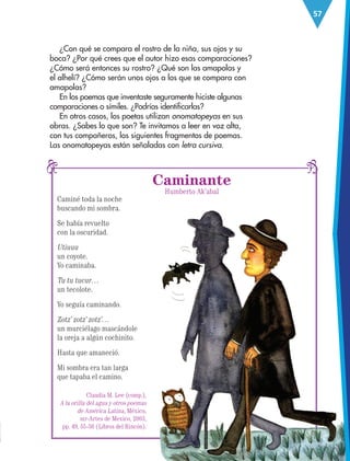 57
Caminé toda la noche
buscando mi sombra.
Se había revuelto
con la oscuridad.
Utiuuu
un coyote.
Yo caminaba.
Tu tu tucur…
un tecolote.
Yo seguía caminando.
Zotz’ zotz’ zotz’…
un murciélago mascándole
la oreja a algún cochinito.
Hasta que amaneció.
Mi sombra era tan larga
que tapaba el camino.
Caminante
Humberto Ak’abal
¿Con qué se compara el rostro de la niña, sus ojos y su
boca? ¿Por qué crees que el autor hizo esas comparaciones?
¿Cómo será entonces su rostro? ¿Qué son las amapolas y
el alhelí? ¿Cómo serán unos ojos a los que se compara con
amapolas?
En los poemas que inventaste seguramente hiciste algunas
comparaciones o símiles. ¿Podrías identificarlas?
En otros casos, los poetas utilizan onomatopeyas en sus
obras. ¿Sabes lo que son? Te invitamos a leer en voz alta,
con tus compañeros, los siguientes fragmentos de poemas.
Las onomatopeyas están señaladas con letra cursiva.
Claudia M. Lee (comp.),
A la orilla del agua y otros poemas
de América Latina, México,
sep-Artes de Mexico, 2003,
pp. 49, 55-56 (Libros del Rincón).
ESP-3-P-001-160.indd 57 19/08/15 12:07
 