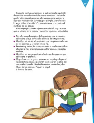 59
Comenta con tus compañeros a qué semeja la repetición
de sonidos en cada uno de los casos anteriores. Recuerda
que la intención del poeta es referirse con esos sonidos a
algo que menciona en su verso; por ejemplo, Garcilaso de
la Vega utiliza el sonido “s” constantemente para imitar el
zumbido de las abejas.
Ahora que ya conoces algunas características y recursos
que se utilizan en la poesía, realiza las siguientes actividades.
■
■ Ten a la mano las copias de los poemas que tu maestro
seleccionó y leyó en voz alta al inicio de este proyecto.
■
■ Identifica los versos y las estrofas que componen cada uno
de los poemas, y si tienen rima o no.
■
■ Reconoce y marca las comparaciones o símiles que utilizó
el autor; si hay onomatopeyas o aliteraciones, márcalas
también.
■
■ Identifica los temas que trata el autor en los poemas que
seleccionó tu profesor.
■
■ Organízate con tu grupo y anoten en un pliego de papel
las características que pudieron identificar en la obra del
autor seleccionado. No olviden anotar su nombre y los
títulos de los poemas. Peguen el papel
a la vista de todos.
ESP-3-P-001-160.indd 59 19/08/15 12:07
 