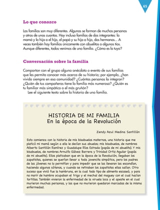 65
Lo que conozco
Las familias son muy diferentes. Algunas se forman de muchas personas
y otras de unas cuantas. Hay incluso familias de dos integrantes: la
mamá y la hija o el hijo, el papá y su hija o hijo, dos hermanos... A
veces también hay familias únicamente con abuelitos o algunos tíos.
Aunque diferentes, todos venimos de una familia. ¿Cómo es la tuya?
Conversación sobre la familia
Compartan con el grupo alguna anécdota o evento de sus familias
que les permita conocer más acerca de su historia; por ejemplo, ¿han
vivido siempre en esa comunidad? ¿Cuántas personas la integran?
¿Quién de tus compañeros tiene la familia más numerosa? ¿Quién es
tu familiar más simpático o el más gruñón?
Lee el siguiente texto sobre la historia de una familia.
								 Zendy Azul Medina Santillán
Esto comienza con la historia de mis bisabuelos maternos, una historia que me
platicó mi mamá según a ella le decían sus abuelos; mis bisabuelos, de nombres
Alberto Santillán Ramírez y Guadalupe Ríos Estrada (papás de mi abuelito). Y mis
bisabuelos, de nombres Arnulfo Gálvez Barrera y Trinidad Ortiz Aguilar (papás
de mi abuelita). Ellos platicaban que en la época de la Revolución, llegaban los
zapatistas, quienes se querían llevar a toda jovencita simpática, pero los padres
de las jóvenes no lo permitían y para impedir que se las llevaran las escondían,
haciendo algunos sótanos, y cuando se retiraban los zapatistas ellas salían. Otro
suceso que vivió fue la hambruna, en la cual todo tipo de alimento escaseó, y para
no morir de hambre ocupaban el trigo y el mechal del maguey con el cual hacían
tortillas. También vivieron la enfermedad de la viruela loca y el apeste en el cual
murieron muchas personas, y las que no murieron quedaron marcadas de la misma
enfermedad.
HISTORIA DE MI FAMILIA
En la época de la Revolución
ESP-3-P-001-160.indd 65 19/08/15 12:07
 