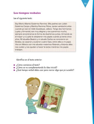 73
Identifica en el texto anterior:
■
■ ¿Cómo comienza el texto?
■
■ ¿Cómo se va complementando la idea inicial?
■
■ ¿Qué tiempo verbal debo usar para narrar algo que ya sucedió?
Los tiempos verbales
Lee el siguiente texto:
Soy Mario Alberto Gutiérrez Ramírez. Mis padres son Julián
Gutiérrez Carpio y Martha Ramírez Pérez, tenían veintiocho años
cuando yo nací en Valle Guadalupe, Jalisco. Tengo dos hermanos:
Lupita y Armando; son muy alegres y nos queremos mucho,
siempre encontramos la forma de divertirnos juntos. Armando es
el mayor y a Lupita la adoptaron mis papás cuando yo tenía cinco
años. Mi abuelita Beatriz y mi abuelo Carlos se conocieron en
Sinaloa, se casaron y tuvieron cuatro hijos, entre ellos a mi papá.
Vivo en México con mis abuelos maternos Rolando y Antonia; ellos
nos cuidan y nos ayudan a hacer la tarea mientras mis papás
trabajan.
ESP-3-P-001-160.indd 73 19/08/15 12:07
 