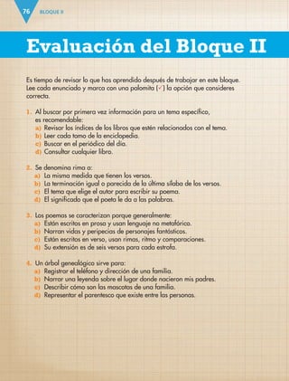 BLOQUE II
76
Es tiempo de revisar lo que has aprendido después de trabajar en este bloque.
Lee cada enunciado y marca con una palomita () la opción que consideres
correcta.
1. Al buscar por primera vez información para un tema específico,
es recomendable:
a) Revisar los índices de los libros que estén relacionados con el tema.
b) Leer cada tomo de la enciclopedia.
c) Buscar en el periódico del día.
d) Consultar cualquier libro.
2. Se denomina rima a:
a) La misma medida que tienen los versos.
b) La terminación igual o parecida de la última sílaba de los versos.
c) El tema que elige el autor para escribir su poema.
d) El significado que el poeta le da a las palabras.
3. Los poemas se caracterizan porque generalmente:
a) Están escritos en prosa y usan lenguaje no metafórico.
b) Narran vidas y peripecias de personajes fantásticos.
c) Están escritos en verso, usan rimas, ritmo y comparaciones.
d) Su extensión es de seis versos para cada estrofa.
4. Un árbol genealógico sirve para:
a) Registrar el teléfono y dirección de una familia.
b) Narrar una leyenda sobre el lugar donde nacieron mis padres.
c) Describir cómo son las mascotas de una familia.
d) Representar el parentesco que existe entre las personas.
Evaluación del Bloque II
ESP-3-P-001-160.indd 76 19/08/15 12:07
 