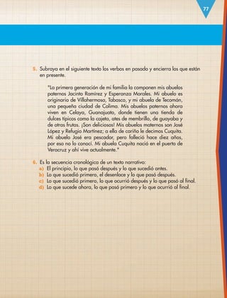 77
5. Subraya en el siguiente texto los verbos en pasado y encierra los que están
en presente.
La primera generación de mi familia la componen mis abuelos
paternos Jacinto Ramírez y Esperanza Morales. Mi abuelo es
originario de Villahermosa, Tabasco, y mi abuela de Tecomán,
una pequeña ciudad de Colima. Mis abuelos paternos ahora
viven en Celaya, Guanajuato, donde tienen una tienda de
dulces típicos como la cajeta, ates de membrillo, de guayaba y
de otras frutas. ¡Son deliciosos! Mis abuelos maternos son José
López y Refugio Martínez; a ella de cariño le decimos Cuquita.
Mi abuelo José era pescador, pero falleció hace diez años,
por eso no lo conocí. Mi abuela Cuquita nació en el puerto de
Veracruz y ahí vive actualmente.
6. Es la secuencia cronológica de un texto narrativo:
a) El principio, lo que pasó después y lo que sucedió antes.
b) Lo que sucedió primero, el desenlace y lo que pasó después.
c) Lo que sucedió primero, lo que ocurrió después y lo que pasó al final.
d) Lo que sucede ahora, lo que pasó primero y lo que ocurrió al final.
ESP-3-P-001-160.indd 77 19/08/15 12:07
 
