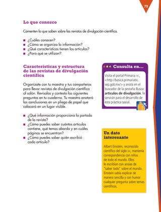 79
Lo que conozco
Comenten lo que saben sobre las revistas de divulgación científica.
■
■ ¿Cuáles conocen?
■
■ ¿Cómo se organiza la información?
■
■ ¿Qué características tienen los artículos?
■
■ ¿Para qué se utilizan?
Características y estructura
de las revistas de divulgación
científica
Un dato
interesante
Albert Einstein, reconocido
científico del siglo xx, mantenía
correspondencia con niños
de todo el mundo. Ellos
le escribían con ansias de
“saber todo” sobre el mundo.
Einstein sabía explicar de
manera sencilla y con humor
cualquier pregunta sobre temas
científicos.
Organízate con tu maestro y tus compañeros
para llevar revistas de divulgación científica
al salón. Revísalas y contesta las siguientes
preguntas en tu cuaderno. Tu maestro anotará
las conclusiones en un pliego de papel que
colocará en un lugar visible.
■
■ ¿Qué información proporciona la portada
de la revista?
■
■ ¿Cómo puedes saber cuántos artículos
contiene, qué temas aborda y en cuáles
páginas se encuentran?
■
■ ¿Cómo puedes saber quién escribió
cada artículo?
Consulta en…
Visita el portal Primaria tic,
http://basica.primariatic.
sep.gob.mx/ y anota en el
buscador de la pestaña Busca:
artículos de divulgación.Te
servirán para el desarrollo de
esta práctica social.
ESP-3-P-001-160.indd 79 19/08/15 12:07
 