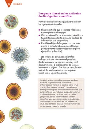 BLOQUE III
80
Lenguaje literal en los artículos
de divulgación científica
Ponte de acuerdo con tu equipo para realizar
las siguientes actividades.
■
■ Elige un artículo que te interese y léelo con
tus compañeros de equipo.
■
■ Con la orientación de tu maestro, identifica el
tipo de texto que leíste, así como la clase de
información que proporciona.
■
■ Identifica el tipo de lenguaje con que está
escrito el artículo; observa que el texto es
principalmente expositivo (porque explica,
ejemplifica y describe).
Las revistas de divulgación científica
incluyen artículos que tienen el propósito
de dar a conocer de manera exacta y real
descubrimientos o explicaciones de sucesos,
fenómenos u objetos. Este tipo de artículos son
textos informativos escritos con lenguaje
literal. Lee el siguiente ejemplo.
La palabra virus que utilizamos para nombrar
a ciertos organismos que nos causan
enfermedades viene de la palabra latina virus,
que significa “veneno o toxina”. Las primeras
investigaciones para estudiarlos demostraron que
su tamaño era tan reducido que podían colarse
por los orificios de los filtros más cerrados
y seguir causando enfermedades. Son tan
pequeños que, para poder verlos a simple vista,
tendrías que reunir veintitrés mil millones de
virus, esta cantidad es 3.28 veces el número de
personas que hay en el mundo.
ESP-3-P-001-160.indd 80 19/08/15 12:07
 