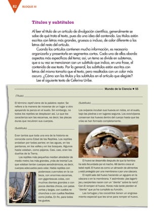 BLOQUE III
82
El término reptil viene de la palabra reptor. Se
refiere a la manera de moverse de un lugar a otro
apoyando la panza en el suelo. Sin embargo, no
todos los reptiles se desplazan así. Lo que los
caracteriza son las escamas, es decir, las placas
duras que recubren sus cuerpos.
(Subtítulo) 
Eran tantos que toda una era de la historia es
conocida como Edad de los Reptiles. Los reptiles
andaban por todas partes: en las aguas, en los
pantanos, en los valles y en los bosques. Algunos
hasta volaban, como pájaros. Casi, casi, eran los
dueños de la Tierra.
Los reptiles más pequeños medían alrededor de
medio metro; los más grandes, ¡más de treinta! Los
que volaban tenían cuerpos aerodinámicos, es decir,
cuerpos adecuados para volar. Había reptiles con
poderosos cuernotes en la ca-
beza, con enormes escamas,
con gigantescas colas, con
muchos dientes grandes o con
pocos dientes chicos, con patas
cortas y largas, con cuellos re-
chonchos o con cuellos flexibles
como jirafas. En fin, para todos
los gustos.
(Subtítulo) 
Los ovíparos incuban sus huevos en nidos, en el suelo,
bajo las piedras o en lugares seguros. Los ovovivíparos
conservan los huevos dentro del cuerpo hasta que las
crías se han formado completamente.
Mundo de la Ciencia  55
Títulos y subtítulos
Al leer el título de un artículo de divulgación científica, generalmente se
sabe de qué trata el texto, pues da una idea del contenido. Los títulos están
escritos con letras más grandes, gruesas o incluso, de color diferente a las
letras del resto del artículo.
Cuando los artículos contienen mucha información, es necesario
organizarla y presentarla en segmentos cortos. Cada uno de ellos aborda
aspectos más específicos del tema; así, un tema se divide en subtemas,
que a su vez se mencionan con un subtítulo que indica, en una frase, el
contenido de ese texto. Por lo general, los subtítulos están escritos con
letras del mismo tamaño que el texto, pero resaltadas con un color más
oscuro. ¿Cómo son los títulos y los subtítulos en el artículo que elegiste?
Lee el siguiente texto de Ceferino Uribe.
(Título) 
El huevo se desarrolla después de que la hembra
ha sido fecundada por el macho. Allí dentro crece el
bebé reptil. El huevo es como un almacén de alimentos
y está protegido por una membrana o por una cáscara.
El reptil sale del huevo haciendo un agujero en la
cáscara o en la membrana. Y asómbrate: ¡las lagarti-
jas y serpientes nacen con un “diente” sobre la nariz!
Con él rompen el huevo. Horas más tarde pierden el
“diente” que ya ha cumplido su función.
Las tortugas y los cocodrilos tienen un engrosa-
miento especial que les sirve para romper el huevo.
ESP-3-P-001-160.indd 82 15/12/16 12:14 p.m.
 
