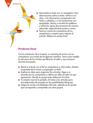 BLOQUE III
86
■
■ Intercambia tu texto con un compañero. Haz
observaciones sobre su texto, verifica si es
claro, si la información corresponde a los
títulos y subtítulos, y si las ilustraciones son
apropiadas. Revisa si escribió las palabras
y utilizó los signos de puntuación de manera
adecuada, especialmente puntos y comas.
■
■ Toma en cuenta los comentarios de tus
compañeros y maestro para mejorar el
artículo. Elabora la versión final.
Producto final
Con la orientación de tu maestro, es momento de armar con tus
compañeros una revista de divulgación científica. Toma como modelo
la estructura de las revistas que llevaron al salón y que revisaron
durante el proyecto.
■
■ Reúne tu artículo con el de tus compañeros y, entre todos, diseñen
la portada de la revista y propongan un título.
■
■ Explica tus ideas para organizar los artículos. Llega a un
acuerdo con tus compañeros y define con ellos el orden en que
aparecerán. Decide en grupo quién elaborará el índice.
■
■ Tu maestro reunirá la portada, el índice y los artículos para
encuadernarlos de acuerdo con las posibilidades del grupo.
■
■ Integra la revista a la biblioteca del aula, colócala en la sección
que corresponda y compártela con otros grupos.
ESP-3-P-001-160.indd 86 19/08/15 12:07
 