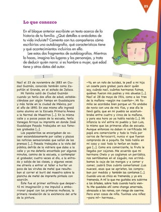 89
Nací el 23 de noviembre de 1883 en Ciu-
dad Guzmán, conocido también como Za-
potlán el Grande, en el estado de Jalisco.
Mi familia salió de Ciudad Guzmán
cuando yo tenía dos años de edad, estable-
ciéndose por algún tiempo en Guadalajara
y más tarde en la ciudad de México, por
el año de 1890. En ese mismo año ingresé
como alumno en la Escuela Primaria Anexa
a la Normal de Maestros […]. En la misma
calle y a pocos pasos de la escuela, tenía
Vanegas Arroyo su imprenta en donde José
Guadalupe Posada trabajaba en sus famo-
sos grabados […].
Los papelerillos se encargaban de vo-
cear escandalosamente por calles y plazas
las noticias sensacionales que salían de las
prensas […]. Posada trabajaba a la vista del
público, detrás de la vidriera que daba a la
calle y yo me detenía encantado por algunos
minutos, camino de la escuela, a contemplar
al grabador, cuatro veces al día, a la entra-
da y salida de las clases, y algunas veces
me atrevía a entrar al taller a hurtar un
poco de las virutas de metal que resulta-
ban al correr el buril del maestro sobre la
plancha de metal de imprenta pintada con
azarcón.
Éste fue el primer estímulo que desper-
tó mi imaginación y me impulsó a embo-
rronar papel con los primeros muñecos, la
primera revelación de la existencia del arte
de la pintura.
I II
—Yo, en un rato de lucidez, le pedí a mi hija
un casete para grabar, para decir quién
soy, cuándo nací, cuántos hermanos fuimos,
quiénes fueron mis padres y mis abuelos […].
Nací el 28 de mayo de 1914, como a las tres
de la mañana —según me cuentan—. Mi fa-
milia se acordaba bien porque un tío andaba
de novio con una de mis tías, y ese día le
llevó gallo, que en mi pueblo se acostum-
braba entre cuatro y cinco de la mañana,
y para esa hora yo ya había nacido […]. Mi
infancia la viví entre mi pueblo y San Luis,
lo mismo que los primeros años de escuela.
Aunque entonces no daban ni certificado. Mi
papá era comerciante y todo lo traía por
carros de ferrocarril, nunca vi que fueran
comprando de a poquito. De todo había en
mi casa y casi todo lo tenían en bode-
gas […]. Como era comerciante, la fruta le
llegaba por cajones. Me acuerdo que mi
hermana Chelo y yo cogíamos un periódico,
nos sentábamos en el zaguán, nos arrimá-
bamos la caja de los mangos y a comer y
comer, ¡sabrá Dios cuánto comeríamos! ¡Las
nueces!, esas que se aprietan, las compra-
ban por medida y también las comíamos […].
Cuando uno es chico es tremendo, y yo era
tremenda. A mí lo que me gustaba era subirme
a los árboles, sobre todo cuando hacía vien-
to. Me quedaba ahí como changa amarrada,
abrazada a las ramas, con riesgo de caerme.
Pero eran cosas de niña. Tuvimos una niñez
—para mí— hermosa…
Lo que conozco
En el bloque anterior escribiste un texto acerca de la
historia de tu familia. ¿Qué detalles o anécdotas de
tu vida incluiste? Comenta con tus compañeros cómo
escribirías una autobiografía, qué características tiene
y qué acontecimientos incluirías en ella.
Lee estos dos fragmentos de autobiografías. Mientras
lo haces, imagina los lugares y los personajes, y trata
de deducir quién narra: si es hombre o mujer, qué edad
tiene y otros datos del autor.
ESP-3-P-001-160.indd 89 19/08/15 12:07
 