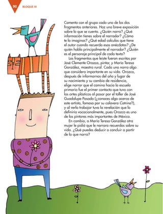 BLOQUE III
90
Comenta con el grupo cada uno de los dos
fragmentos anteriores. Haz una breve exposición
sobre lo que se cuenta. ¿Quién narra? ¿Qué
información tienes sobre el narrador? ¿Cómo
te lo imaginas? ¿Qué edad calculas que tiene
el autor cuando recuerda esas anécdotas? ¿De
quién habla principalmente el narrador? ¿Quién
es el personaje principal de cada texto?
Los fragmentos que leíste fueron escritos por
José Clemente Orozco, pintor, y María Teresa
González, maestra rural. Cada uno narra algo
que considera importante en su vida. Orozco,
después de informarnos del año y lugar de
su nacimiento y su cambio de residencia,
elige narrar que el camino hacia la escuela
primaria fue el primer contacto que tuvo con
las artes plásticas al pasar por el taller de José
Guadalupe Posada (¿conoces algo acerca de
este artista, famoso por su calavera Catrina?),
y al verlo trabajar tuvo la revelación que lo
definiría vocacionalmente, pues Orozco es uno
de los pintores más importantes de México.
En cambio, a María Teresa González otra
mujer le pidió que le narrara recuerdos sobre su
vida. ¿Qué puedes deducir o concluir a partir
de lo que narra?
ESP-3-P-001-160.indd 90 19/08/15 12:07
 