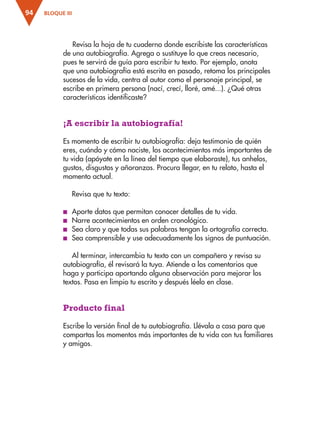 BLOQUE III
94
Revisa la hoja de tu cuaderno donde escribiste las características
de una autobiografía. Agrega o sustituye lo que creas necesario,
pues te servirá de guía para escribir tu texto. Por ejemplo, anota
que una autobiografía está escrita en pasado, retoma los principales
sucesos de la vida, centra al autor como el personaje principal, se
escribe en primera persona (nací, crecí, lloré, amé...). ¿Qué otras
características identificaste?
¡A escribir la autobiografía!
Es momento de escribir tu autobiografía: deja testimonio de quién
eres, cuándo y cómo naciste, los acontecimientos más importantes de
tu vida (apóyate en la línea del tiempo que elaboraste), tus anhelos,
gustos, disgustos y añoranzas. Procura llegar, en tu relato, hasta el
momento actual.
Revisa que tu texto:
■
■ Aporte datos que permitan conocer detalles de tu vida.
■
■ Narre acontecimientos en orden cronológico.
■
■ Sea claro y que todas sus palabras tengan la ortografía correcta.
■
■ Sea comprensible y use adecuadamente los signos de puntuación.
Al terminar, intercambia tu texto con un compañero y revisa su
autobiografía, él revisará la tuya. Atiende a los comentarios que
haga y participa aportando alguna observación para mejorar los
textos. Pasa en limpio tu escrito y después léelo en clase.
Producto final
Escribe la versión final de tu autobiografía. Llévala a casa para que
compartas los momentos más importantes de tu vida con tus familiares
y amigos.
ESP-3-P-001-160.indd 94 19/08/15 12:07
 