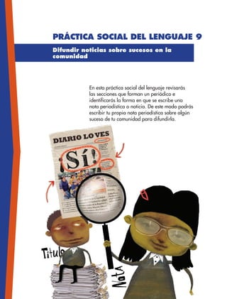 Práctica social del lenguaje 9
Difundir noticias sobre sucesos en la
comunidad
En esta práctica social del lenguaje revisarás
las secciones que forman un periódico e
identificarás la forma en que se escribe una
nota periodística o noticia. De este modo podrás
escribir tu propia nota periodística sobre algún
suceso de tu comunidad para difundirla.
ESP-3-P-001-160.indd 96 19/08/15 12:07
 