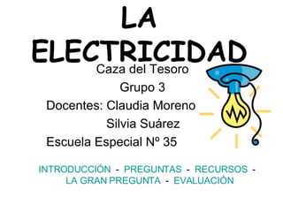 LA ELECTRICIDAD Caza del Tesoro Grupo 3 Docentes: Claudia Moreno   Silvia Suárez Escuela Especial Nº 35 INTRODUCCIÓN   -   PREGUNTAS   -  RECURSOS   -  LA GRAN PREGUNTA   -  EVALUACIÓN 