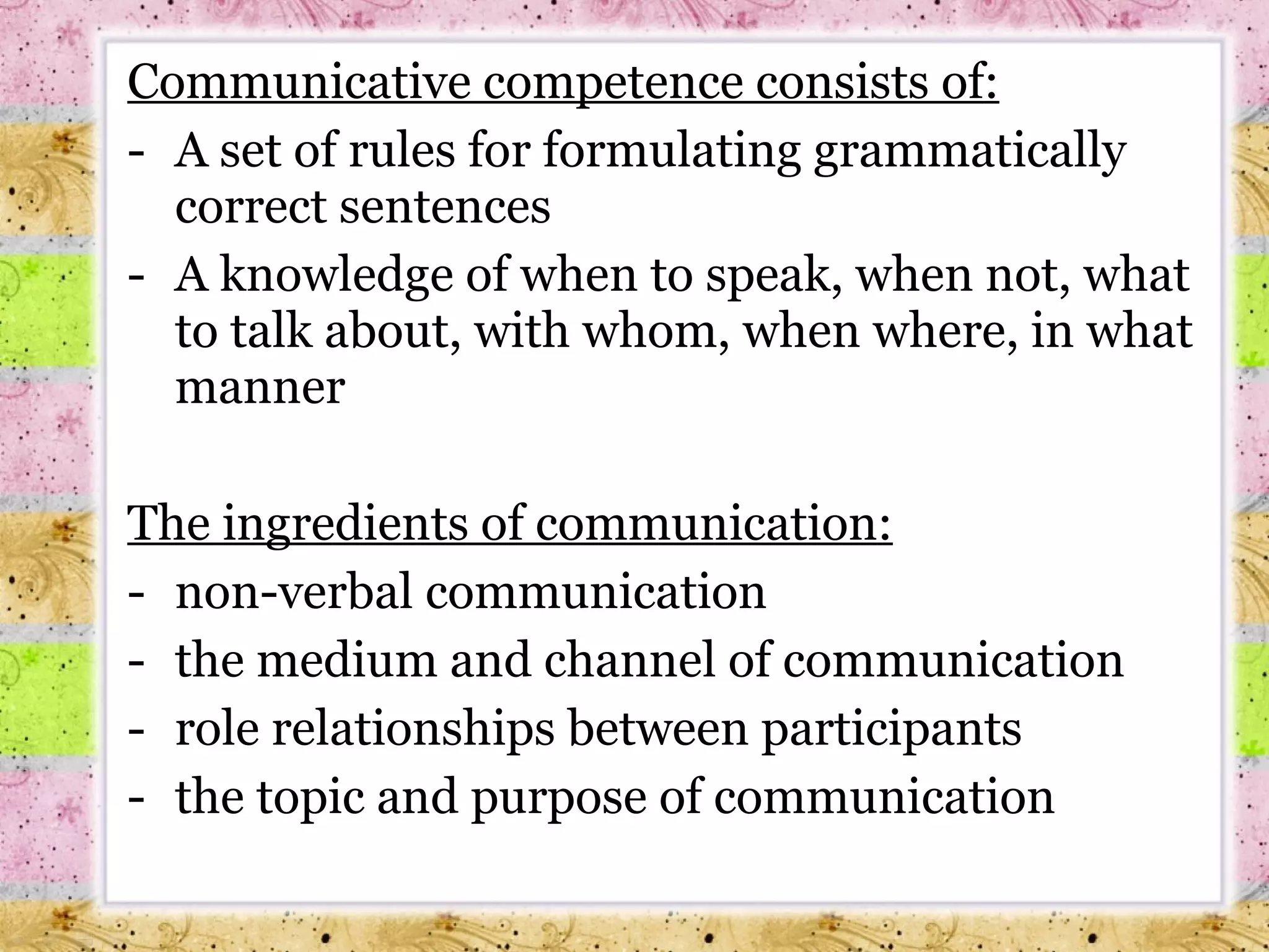 Communicative competence consists of : A set of rules for formulating grammatically correct sentences A knowledge of when to speak, when not, what to talk about, with whom, when where, in what manner The ingredients of communication : non-verbal communication the medium and channel of communication role relationships between participants the topic and purpose of communication 