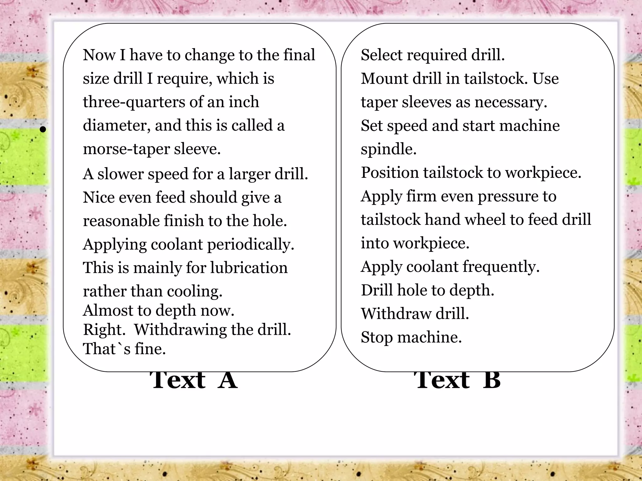 Text  A   Text  B Now I have to change to the final size drill I require, which is three-quarters of an inch diameter, and this is called a morse-taper sleeve. A slower speed for a larger drill. Nice even feed should give a reasonable finish to the hole. Applying coolant periodically. This is mainly for lubrication rather than cooling. Almost to depth now. Right.  Withdrawing the drill. That`s fine. Select required drill. Mount drill in tailstock. Use taper sleeves as necessary. Set speed and start machine spindle. Position tailstock to workpiece. Apply firm even pressure to tailstock hand wheel to feed drill into workpiece. Apply coolant frequently. Drill hole to depth. Withdraw drill. Stop machine. 