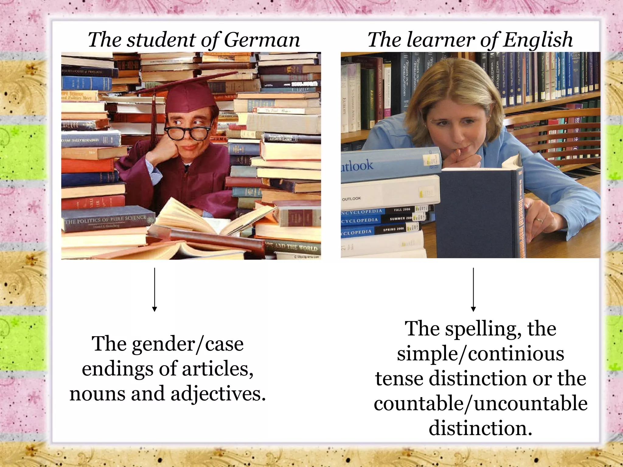 The student of German The gender/case endings of articles, nouns and adjectives. The learner of English The spelling, the simple/continious tense distinction or the countable/uncountable distinction. 