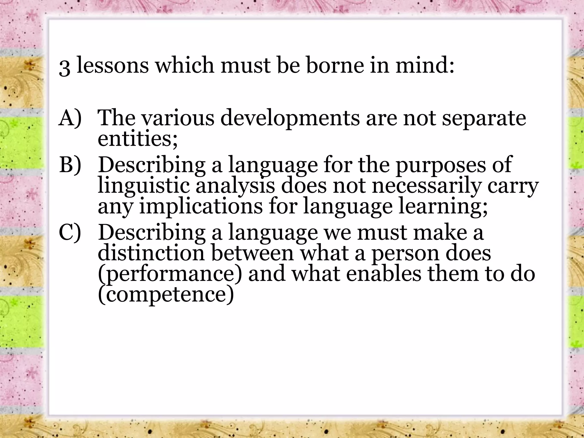 3 lessons which must be borne in mind:  A) The various developments are not separate entities; B) Describing a language for the purposes of linguistic analysis does not necessarily carry any implications for language learning; C) Describing a language we must make a distinction between what a person does (performance) and what enables them to do (competence) 
