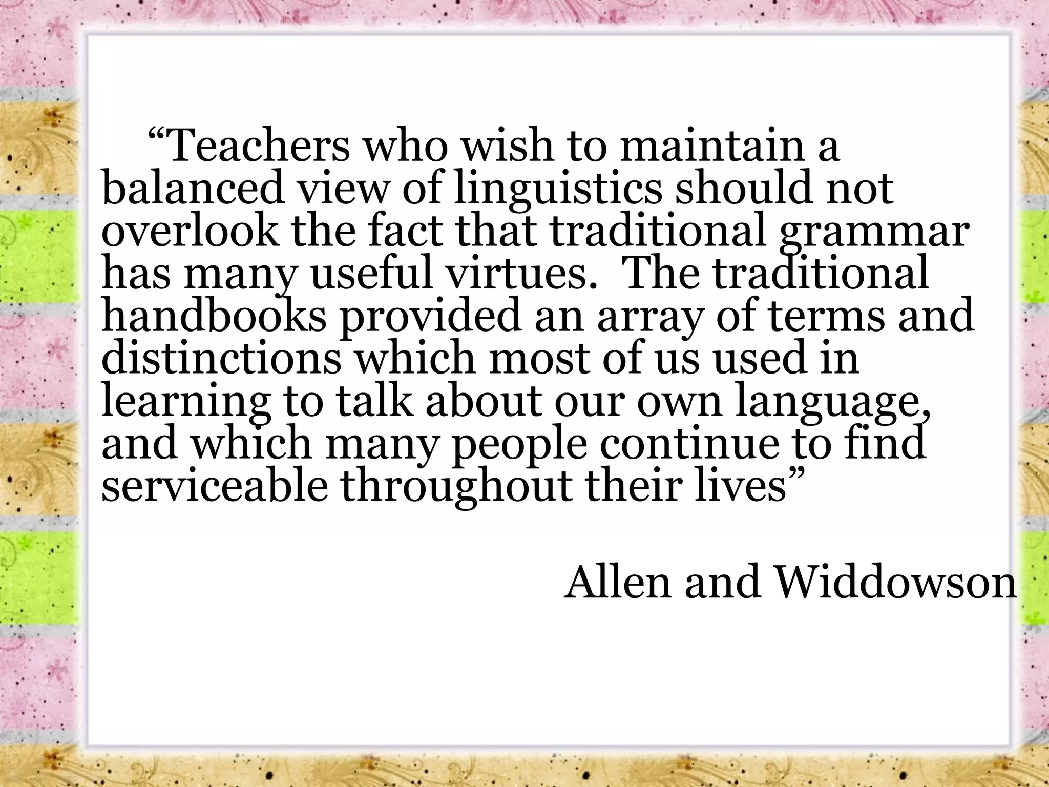  “ Teachers who wish to maintain a balanced view of linguistics should not overlook the fact that traditional grammar has many useful virtues.  The traditional handbooks provided an array of terms and distinctions which most of us used in learning to talk about our own language, and which many people continue to find serviceable throughout their lives”  Allen and Widdowson 
