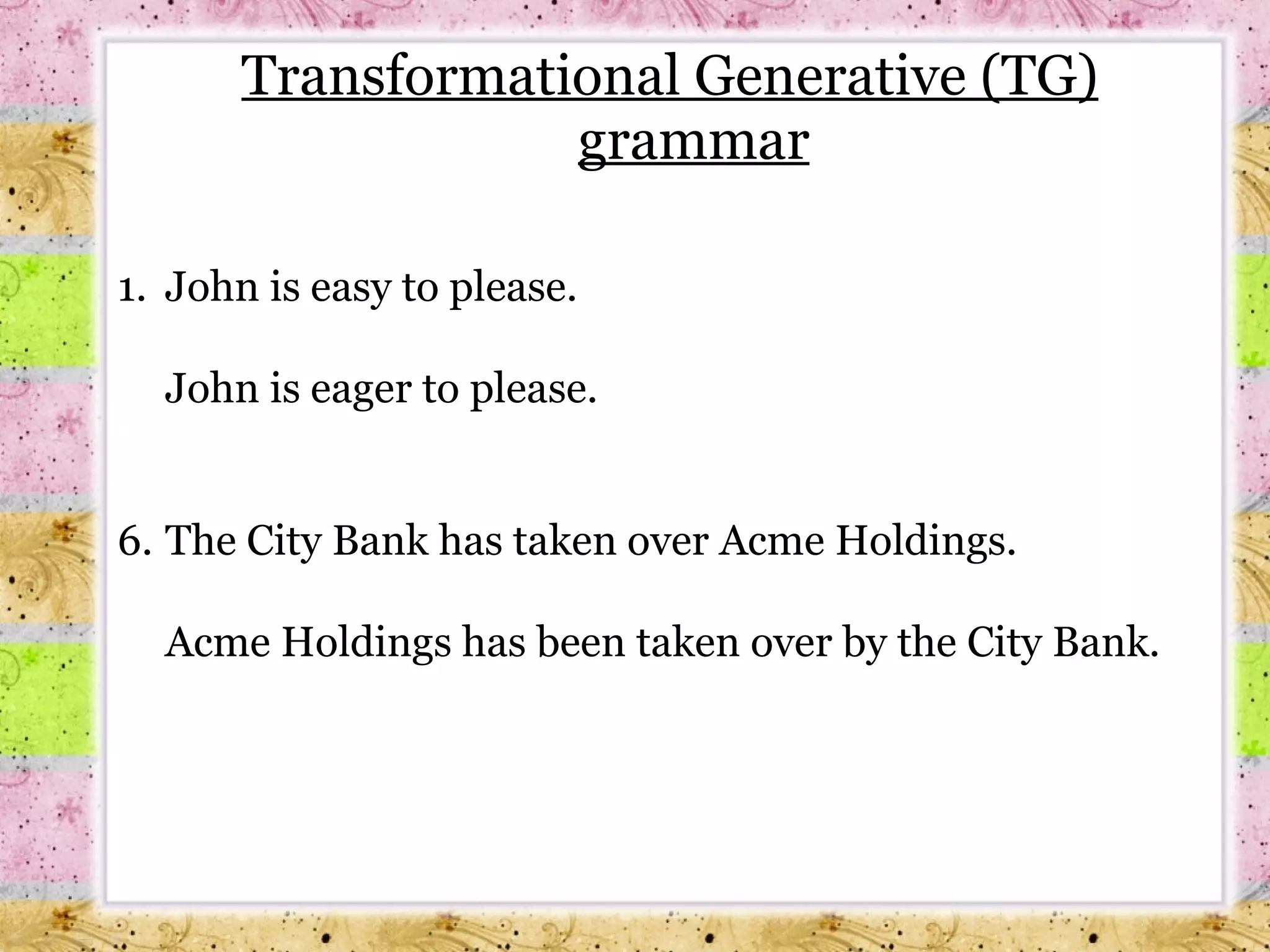 Transformational Generative (TG) grammar 1.  John is easy to please. John is eager to please. The City Bank has taken over Acme Holdings. Acme Holdings has been taken over by the City Bank. 
